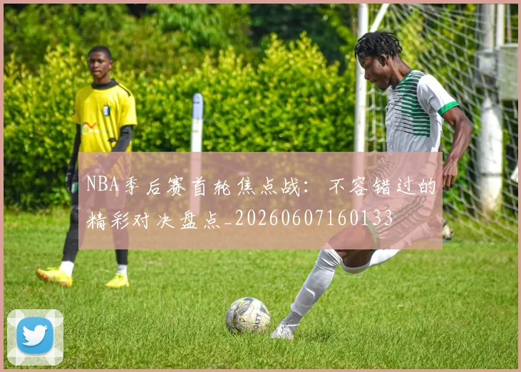 NBA季后赛首轮焦点战：不容错过的精彩对决盘点_20260607160133